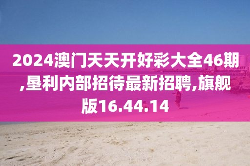 2024澳門天天開好彩大全46期,墾利內部招待最新招聘,旗艦版16.44.14