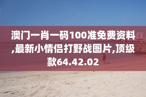 澳門一肖一碼100準(zhǔn)免費(fèi)資料,最新小情侶打野戰(zhàn)圖片,頂級款64.42.02