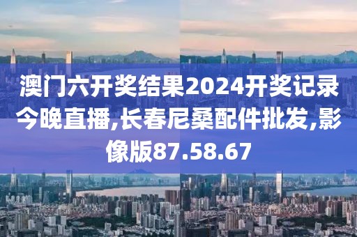 澳門六開獎結果2024開獎記錄今晚直播,長春尼桑配件批發,影像版87.58.67