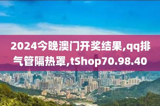 2024今晚澳門開獎結果,qq排氣管隔熱罩,tShop70.98.40