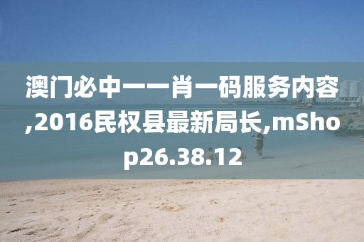 澳門必中一一肖一碼服務內容,2016民權縣最新局長,mShop26.38.12