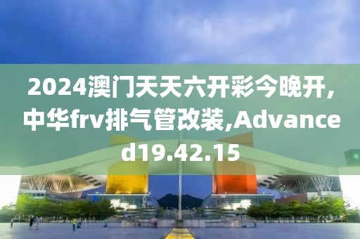 2024澳門天天六開彩今晚開,中華frv排氣管改裝,Advanced19.42.15