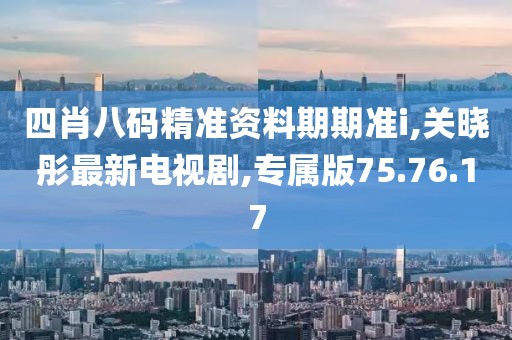 四肖八碼精準(zhǔn)資料期期準(zhǔn)i,關(guān)曉彤最新電視劇,專屬版75.76.17
