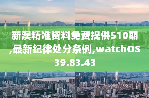 新澳精準資料免費提供510期,最新紀律處分條例,watchOS39.83.43