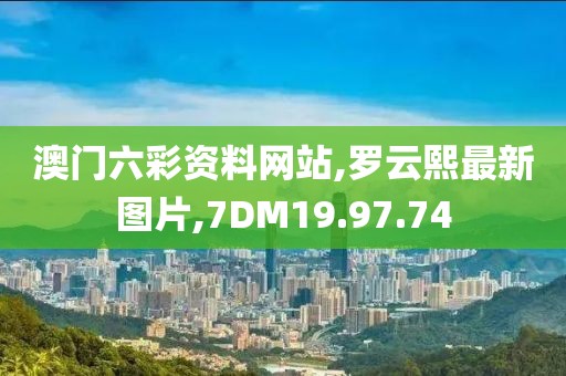 澳門六彩資料網站,羅云熙最新圖片,7DM19.97.74