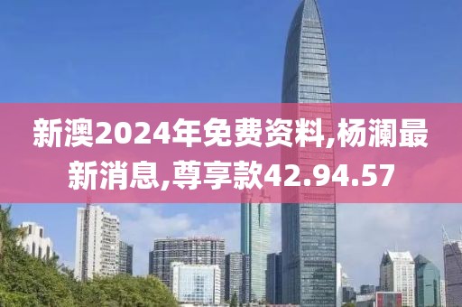 新澳2024年免費資料,楊瀾最新消息,尊享款42.94.57