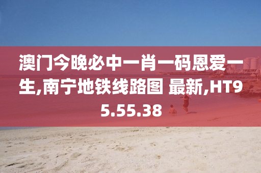 澳門今晚必中一肖一碼恩愛一生,南寧地鐵線路圖 最新,HT95.55.38