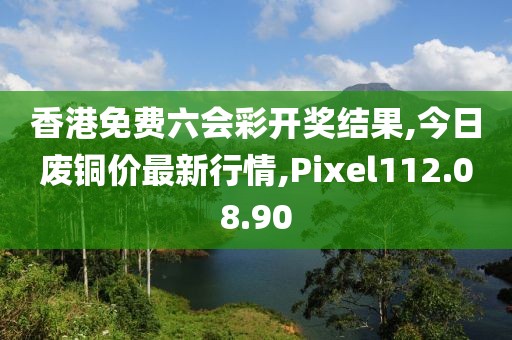 香港免費六會彩開獎結(jié)果,今日廢銅價最新行情,Pixel112.08.90