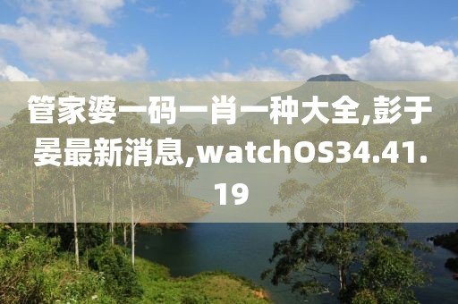 管家婆一碼一肖一種大全,彭于晏最新消息,watchOS34.41.19