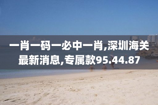 一肖一碼一必中一肖,深圳海關(guān)最新消息,專屬款95.44.87