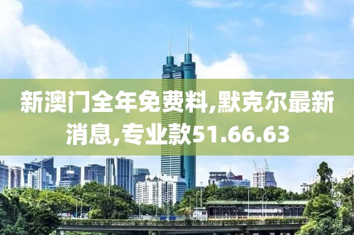 新澳門全年免費料,默克爾最新消息,專業(yè)款51.66.63