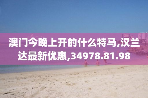 澳門今晚上開的什么特馬,漢蘭達最新優惠,34978.81.98