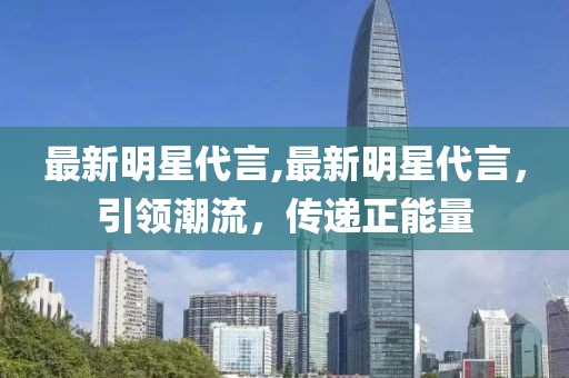 最新明星代言,最新明星代言，引領潮流，傳遞正能量