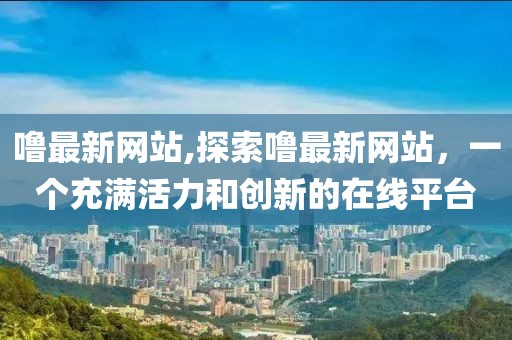 嚕最新網站,探索嚕最新網站，一個充滿活力和創新的在線平臺