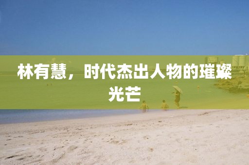 林有慧，時代杰出人物的璀璨光芒