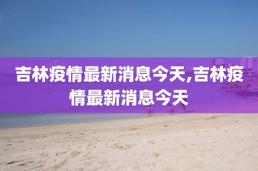 吉林疫情最新消息今天,吉林疫情最新消息今天