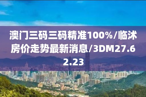 澳門三碼三碼精準100%/臨沭房價走勢最新消息/3DM27.62.23