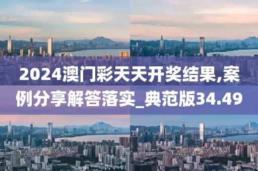 2024澳門彩天天開獎結果,案例分享解答落實_典范版34.49